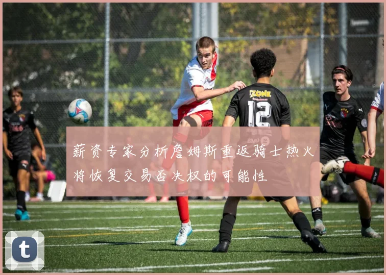 薪资专家分析詹姆斯重返骑士热火将恢复交易否决权的可能性