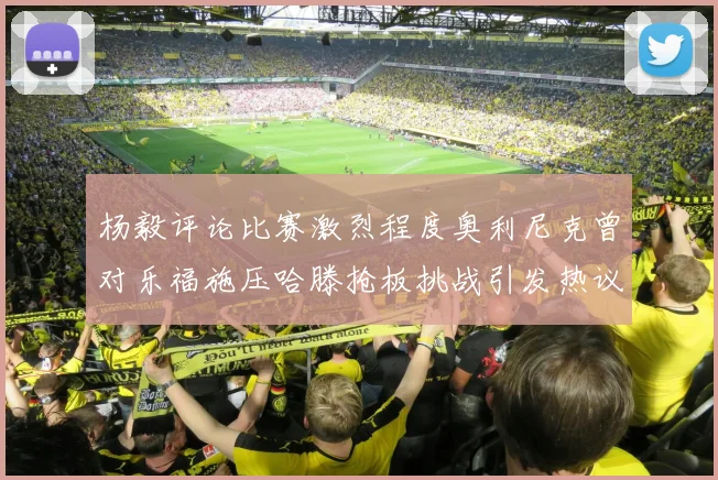 杨毅评论比赛激烈程度奥利尼克曾对乐福施压哈滕抢板挑战引发热议