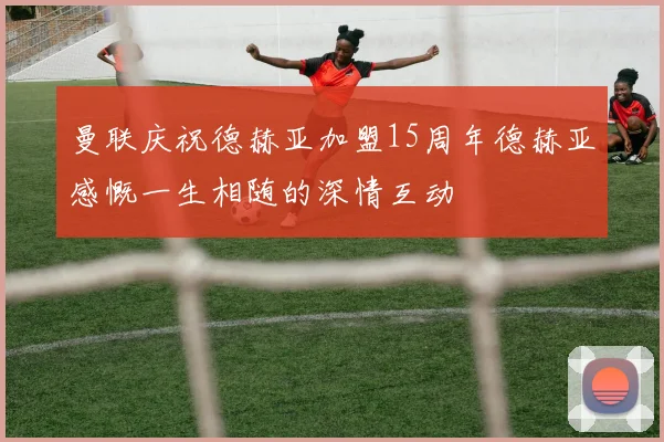 曼联庆祝德赫亚加盟15周年德赫亚感慨一生相随的深情互动