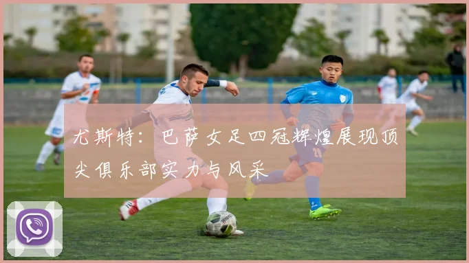 尤斯特：巴萨女足四冠辉煌展现顶尖俱乐部实力与风采