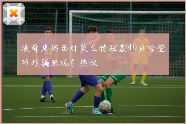埃奇库姆面对莫兰特狂轰40分哈登巧妙骗犯规引热议