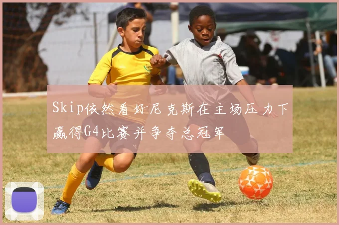 Skip依然看好尼克斯在主场压力下赢得G4比赛并争夺总冠军