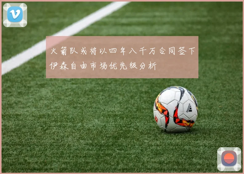 火箭队或将以四年八千万合同签下伊森自由市场优先级分析