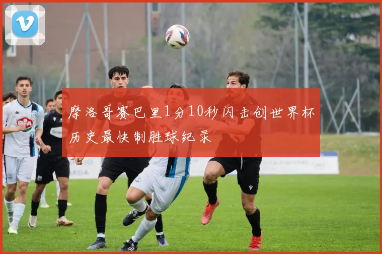 摩洛哥赛巴里1分10秒闪击创世界杯历史最快制胜球纪录