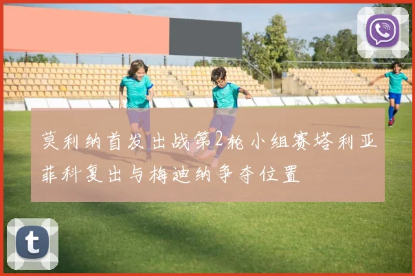 莫利纳首发出战第2轮小组赛塔利亚菲科复出与梅迪纳争夺位置